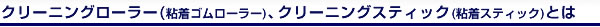 クリーニングローラー（粘着ゴムローラー）、クリーニングスティック（ネンチャクスティック）とは